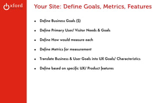 Your Site: Define Goals, Metrics, Features 
! 
▪ Define Business Goals ($) 
! 
▪ Define Primary User/ Visitor Needs & Goals 
! 
▪ Define How would measure each 
! 
▪ Define Metrics for measurement 
! 
▪ Translate Business & User Goals into UX Goals/ Characteristics 
! 
▪ Define based on specific UX/ Product features 
! 
! 
GA: Content Sites l August 2014 
 