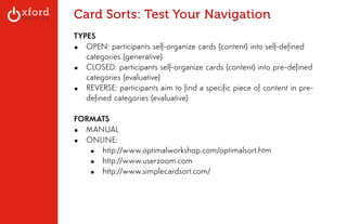 Card Sorts: Test Your Navigation 
TYPES 
▪ OPEN: participants self-organize cards (content) into self-defined 
categories (generative) 
▪ CLOSED: participants self-organize cards (content) into pre-defined 
categories (evaluative) 
▪ REVERSE: participants aim to find a specific piece of content in pre-defined 
categories (evaluative) 
! 
FORMATS 
▪ MANUAL 
▪ ONLINE: 
▪ http://www.optimalworkshop.com/optimalsort.htm 
▪ http://www.userzoom.com 
▪ http://www.simplecardsort.com/ 
! 
! 
! 
GA: Content Sites l August 2014 
 