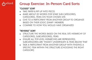Group Exercise: In-Person Card Sorts 
“CLOSED” SORT 
▪ TAKE PAPER & RIP UP INTO PIECES 
▪ MAKE ABOUT 20 WORDS FOR SOME SUB-CATEGORIES, 
CATEGORIES, ITEMS ON YOUR CHOSEN SITE 
▪ GIVE TO A PARTICIPANT FROM ANOTHER GROUP TO ORGANIZE 
BASED ON THEIR LOGIC (SWAP 1 MEMBER) 
▪ COMPARE TO HOW YOU WOULD HAVE ORGANIZED 
! 
“REVERSE” SORT 
▪ STRUCTURE THE WORDS BASED ON THE REAL SITE HIERARCHY OF 
CATEGORIES, SUBCATEGORIES, ITEMS 
▪ ENSURE ALL TOP-LEVEL HIERARCHIES ARE REPRESENTED; 
SUBCATEGORIES ARE “INSIDE”/ UNDERNEATH & ITEMS BELOW THAT 
▪ TASK A PARTICIPANT FROM ANOTHER GROUP WITH FINDING A 
SPECIFIC ITEM WITHIN THE STRUCTURE (CHOOSING THE RIGHT 
CATEGORY) 
! 
! 
GA: Content Sites l August 2014 
! 
 