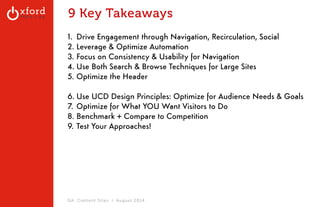 9 Key Takeaways 
1. Drive Engagement through Navigation, Recirculation, Social 
2. Leverage & Optimize Automation 
3. Focus on Consistency & Usability for Navigation 
4. Use Both Search & Browse Techniques for Large Sites 
5. Optimize the Header 
! 
6. Use UCD Design Principles: Optimize for Audience Needs & Goals 
7. Optimize for What YOU Want Visitors to Do 
8. Benchmark + Compare to Competition 
9. Test Your Approaches! 
GA: Content Sites l August 2014 
 