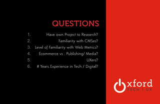 QUESTIONS 
OXFORD TECHNOLOGY 
VENTURES 
1. Have own Project to Research? 
2. Familiarity with CMSes? 
3. Level of Familiarity with Web Metrics? 
4. Ecommerce vs . Publishing/ Media? 
5. UXers? 
6. # Years Experience in Tech / Digital? 
 