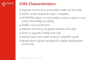 CMS Characteristics 
▪ Separate content from presentation code and site code 
▪ Define content display by types / templates 
▪ WYSIWYG editors in most enables content creators to use 
without knowledge of coding 
▪ Enables reuse of elements 
▪ Enforces consistency of global elements and styles 
▪ Easier to upgrade, modify and scale 
▪ Stateful (save state/ make revisions/ schedule/ revert) 
▪ Benefit from a global standards & a global development 
community 
GA: Content Sites l August 2014 
 