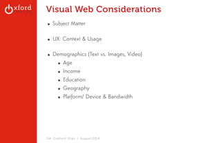 Visual Web Considerations 
▪ Subject Matter 
▪ UX: Context & Usage 
▪ Demographics (Text vs. Images, Video) 
▪ Age 
▪ Income 
▪ Education 
▪ Geography 
▪ Platform/ Device & Bandwidth 
GA: Content Sites l August 2014 
 