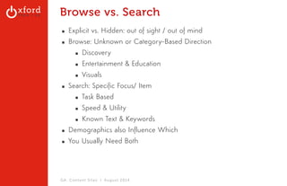 Browse vs. Search 
▪ Explicit vs. Hidden: out of sight / out of mind 
▪ Browse: Unknown or Category-Based Direction 
▪ Discovery 
▪ Entertainment & Education 
▪ Visuals 
▪ Search: Specific Focus/ Item 
▪ Task Based 
▪ Speed & Utility 
▪ Known Text & Keywords 
▪ Demographics also Influence Which 
▪ You Usually Need Both 
GA: Content Sites l August 2014 
 