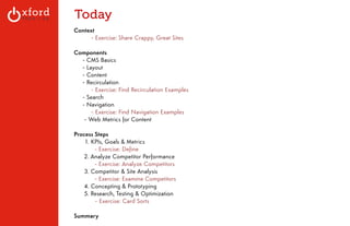 Today 
Context 
- Exercise: Share Crappy, Great Sites 
! 
Components 
- CMS Basics 
- Layout 
- Content 
- Recirculation 
- Exercise: Find Recirculation Examples 
- Search 
- Navigation 
- Exercise: Find Navigation Examples 
- Web Metrics for Content 
! 
Process Steps 
1. KPIs, Goals & Metrics 
- Exercise: Define 
2. Analyze Competitor Performance 
- Exercise: Analyze Competitors 
3. Competitor & Site Analysis 
- Exercise: Examine Competitors 
4. Concepting & Prototyping 
5. Research, Testing & Optimization 
- Exercise: Card Sorts 
! 
Summary 
GA: Content Sites l August 2014 
 