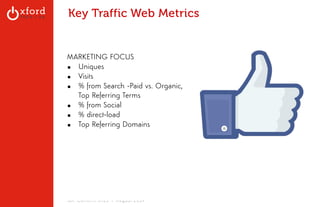Key Traffic Web Metrics 
MARKETING FOCUS 
▪ Uniques 
▪ Visits 
▪ % from Search -Paid vs. Organic, 
Top Referring Terms 
▪ % from Social 
▪ % direct-load 
▪ Top Referring Domains 
GA: Content Sites l August 2014 
 