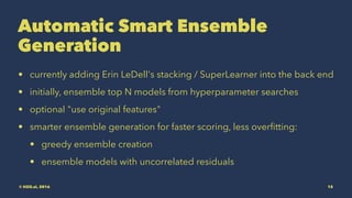 Automatic Smart Ensemble
Generation
• currently adding Erin LeDell's stacking / SuperLearner into the back end
• initially, ensemble top N models from hyperparameter searches
• optional "use original features"
• smarter ensemble generation for faster scoring, less overﬁtting:
• greedy ensemble creation
• ensemble models with uncorrelated residuals
© H2O.ai, 2016 15
 