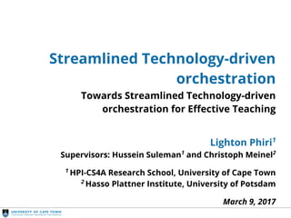Streamlined Orchestration
Streamlined Technology-driven
orchestration
Towards Streamlined Technology-driven
orchestration for Effective Teaching
Lighton Phiri1
Supervisors: Hussein Suleman1
and Christoph Meinel2
1
HPI-CS4A Research School, University of Cape Town
2
Hasso Plattner Institute, University of Potsdam
March 9, 2017
 