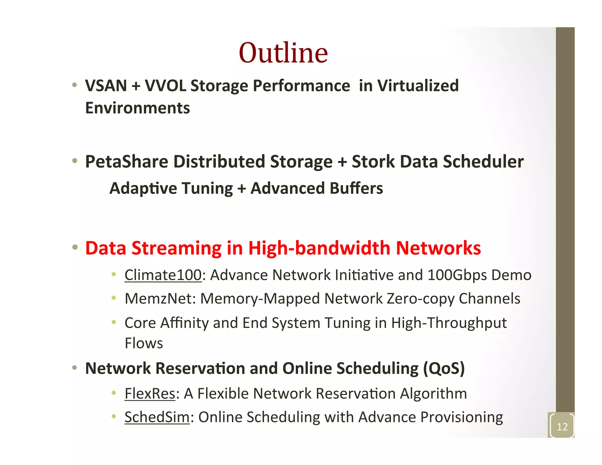 Outline	
  	
  
•  VSAN	
  +	
  VVOL	
  Storage	
  Performance	
  	
  in	
  Virtualized	
  
Environments	
  
•  PetaShare	
  Distributed	
  Storage	
  +	
  Stork	
  Data	
  Scheduler	
  
	
  	
  	
  	
  	
  Adap>ve	
  Tuning	
  +	
  Advanced	
  Buﬀers	
  
•  Data	
  Streaming	
  in	
  High-­‐bandwidth	
  Networks	
  
•  Climate100:	
  Advance	
  Network	
  IniMaMve	
  and	
  100Gbps	
  Demo	
  
•  MemzNet:	
  Memory-­‐Mapped	
  Network	
  Zero-­‐copy	
  Channels	
  	
  
•  Core	
  Aﬃnity	
  and	
  End	
  System	
  Tuning	
  in	
  High-­‐Throughput	
  
Flows	
  
•  Network	
  Reserva>on	
  and	
  Online	
  Scheduling	
  (QoS)	
  
•  FlexRes:	
  A	
  Flexible	
  Network	
  ReservaMon	
  Algorithm	
  
•  SchedSim:	
  Online	
  Scheduling	
  with	
  Advance	
  Provisioning	
  	
  
	
  
12	
  
 