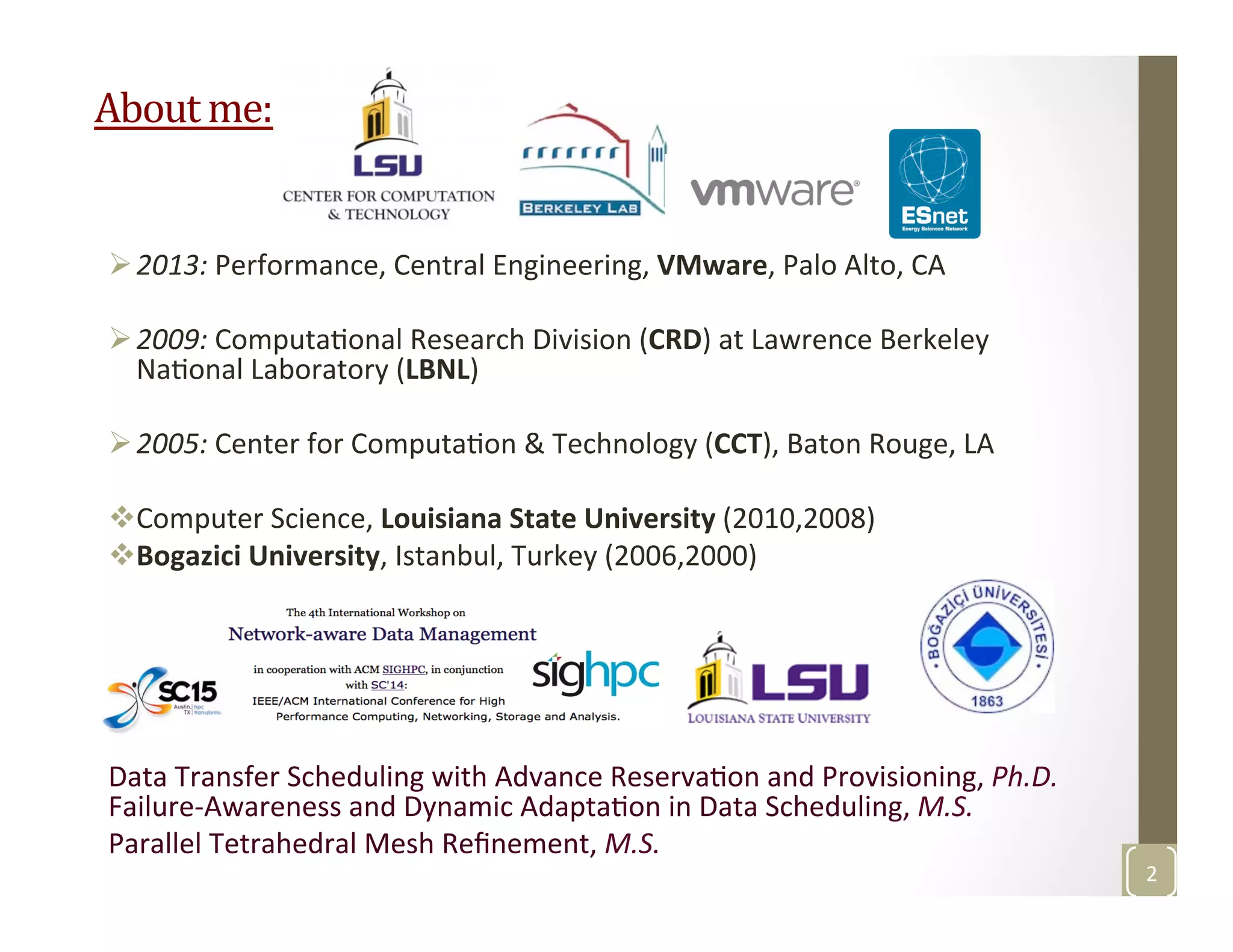 About	
  me:	
  
Ø 2013:	
  Performance,	
  Central	
  Engineering,	
  VMware,	
  Palo	
  Alto,	
  CA	
  
Ø 2009:	
  ComputaMonal	
  Research	
  Division	
  (CRD)	
  at	
  Lawrence	
  Berkeley	
  
NaMonal	
  Laboratory	
  (LBNL)	
  
Ø 2005:	
  Center	
  for	
  ComputaMon	
  &	
  Technology	
  (CCT),	
  Baton	
  Rouge,	
  LA	
  
v Computer	
  Science,	
  Louisiana	
  State	
  University	
  (2010,2008)	
  
v Bogazici	
  University,	
  Istanbul,	
  Turkey	
  (2006,2000)	
  
	
  
Data	
  Transfer	
  Scheduling	
  with	
  Advance	
  ReservaMon	
  and	
  Provisioning,	
  Ph.D.	
  	
  	
  	
  	
  	
  	
  	
  	
  	
  
Failure-­‐Awareness	
  and	
  Dynamic	
  AdaptaMon	
  in	
  Data	
  Scheduling,	
  M.S.	
  
Parallel	
  Tetrahedral	
  Mesh	
  Reﬁnement,	
  M.S.	
  
2	
  
 