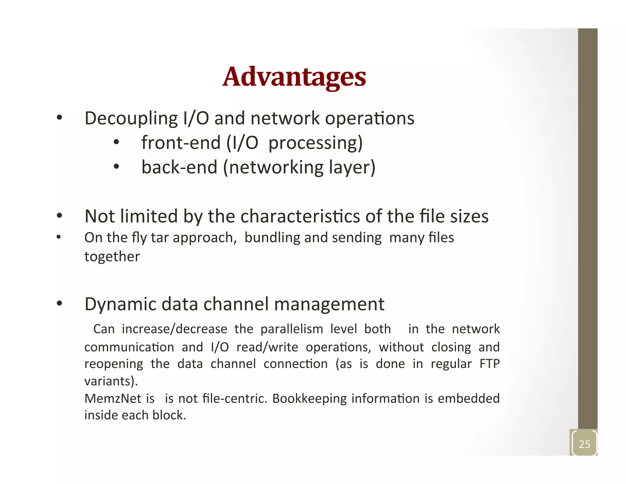 Advantages	
  
•  Decoupling	
  I/O	
  and	
  network	
  operaMons	
  
•  front-­‐end	
  (I/O	
  	
  processing)	
  
•  back-­‐end	
  (networking	
  layer)	
  
	
  
•  Not	
  limited	
  by	
  the	
  characterisMcs	
  of	
  the	
  ﬁle	
  sizes	
  
•  On	
  the	
  ﬂy	
  tar	
  approach,	
  	
  bundling	
  and	
  sending	
  	
  many	
  ﬁles	
  
together	
  
•  Dynamic	
  data	
  channel	
  management	
  
	
   Can	
   increase/decrease	
   the	
   parallelism	
   level	
   both	
   	
   in	
   the	
   network	
  
communicaMon	
   and	
   I/O	
   read/write	
   operaMons,	
   without	
   closing	
   and	
  
reopening	
   the	
   data	
   channel	
   connecMon	
   (as	
   is	
   done	
   in	
   regular	
   FTP	
  
variants).	
  	
  
MemzNet	
  is	
   	
  is	
  not	
  ﬁle-­‐centric.	
  Bookkeeping	
  informaMon	
  is	
  embedded	
  
inside	
  each	
  block.	
  	
  
	
  
25	
  
 