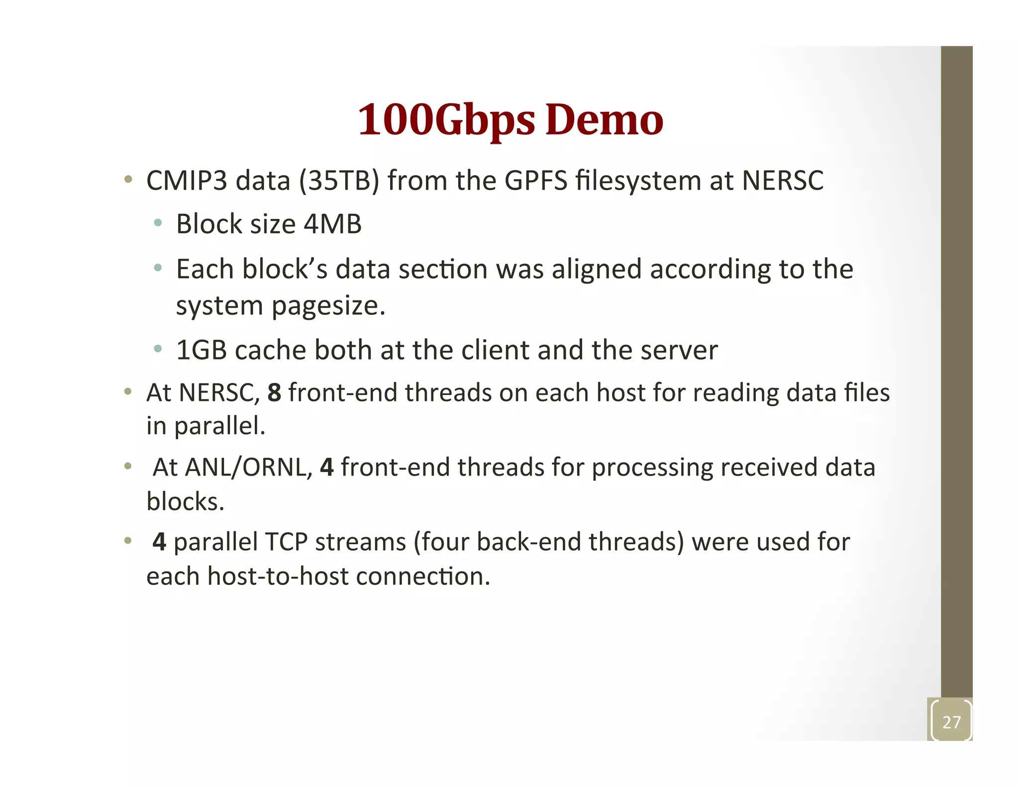 100Gbps	
  Demo	
  
•  CMIP3	
  data	
  (35TB)	
  from	
  the	
  GPFS	
  ﬁlesystem	
  at	
  NERSC	
  
•  Block	
  size	
  4MB	
  
•  Each	
  block’s	
  data	
  secMon	
  was	
  aligned	
  according	
  to	
  the	
  
system	
  pagesize.	
  	
  
•  1GB	
  cache	
  both	
  at	
  the	
  client	
  and	
  the	
  server	
  	
  
•  At	
  NERSC,	
  8	
  front-­‐end	
  threads	
  on	
  each	
  host	
  for	
  reading	
  data	
  ﬁles	
  
in	
  parallel.	
  
•  	
  At	
  ANL/ORNL,	
  4	
  front-­‐end	
  threads	
  for	
  processing	
  received	
  data	
  
blocks.	
  
•  	
  4	
  parallel	
  TCP	
  streams	
  (four	
  back-­‐end	
  threads)	
  were	
  used	
  for	
  
each	
  host-­‐to-­‐host	
  connecMon.	
  	
  
27	
  
 