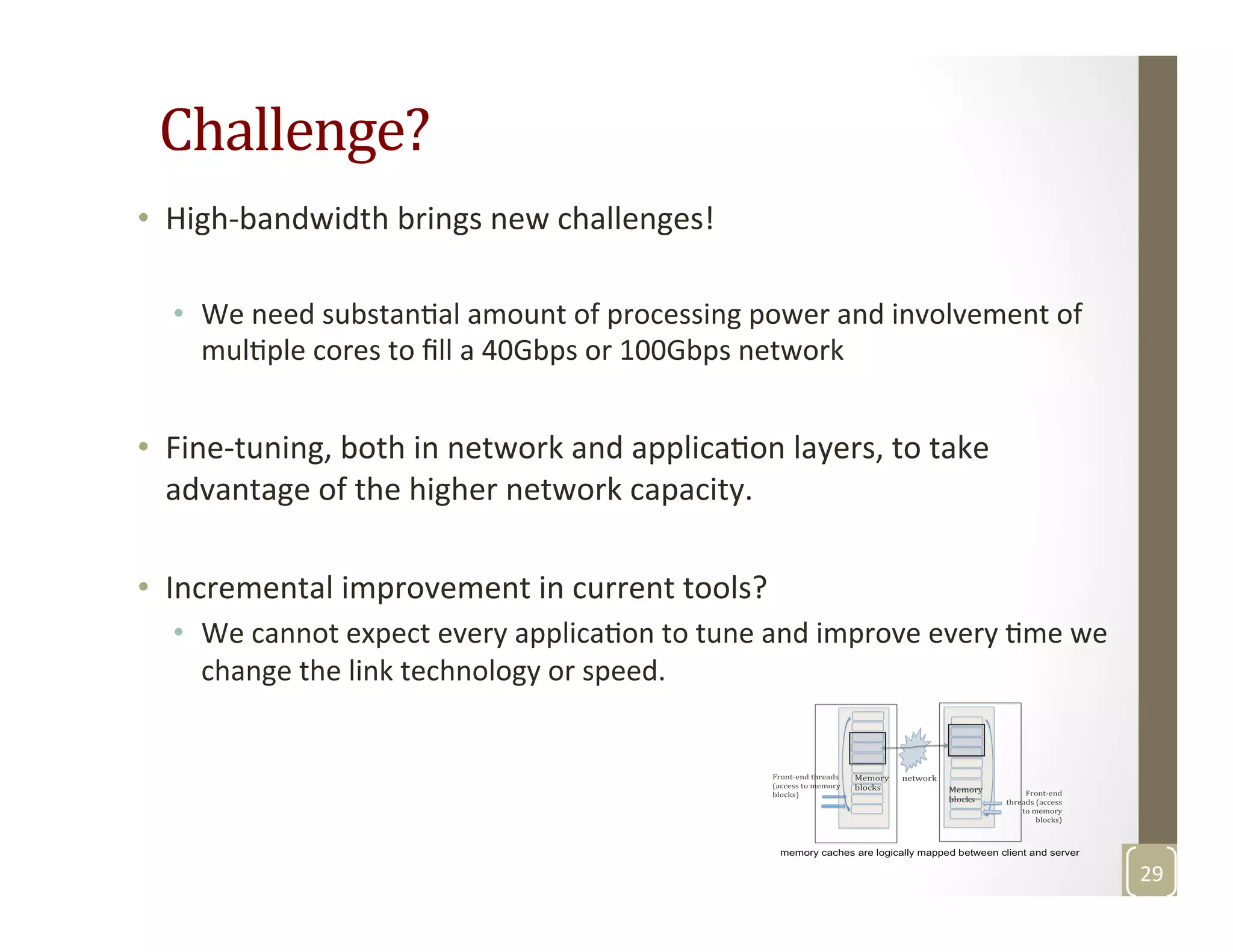 Challenge?	
  
•  High-­‐bandwidth	
  brings	
  new	
  challenges!	
  
•  We	
  need	
  substanMal	
  amount	
  of	
  processing	
  power	
  and	
  involvement	
  of	
  
mulMple	
  cores	
  to	
  ﬁll	
  a	
  40Gbps	
  or	
  100Gbps	
  network	
  	
  
•  Fine-­‐tuning,	
  both	
  in	
  network	
  and	
  applicaMon	
  layers,	
  to	
  take	
  
advantage	
  of	
  the	
  higher	
  network	
  capacity.	
  	
  
•  Incremental	
  improvement	
  in	
  current	
  tools?	
  
•  We	
  cannot	
  expect	
  every	
  applicaMon	
  to	
  tune	
  and	
  improve	
  every	
  Mme	
  we	
  
change	
  the	
  link	
  technology	
  or	
  speed.	
  	
  
	
  
29	
  
 