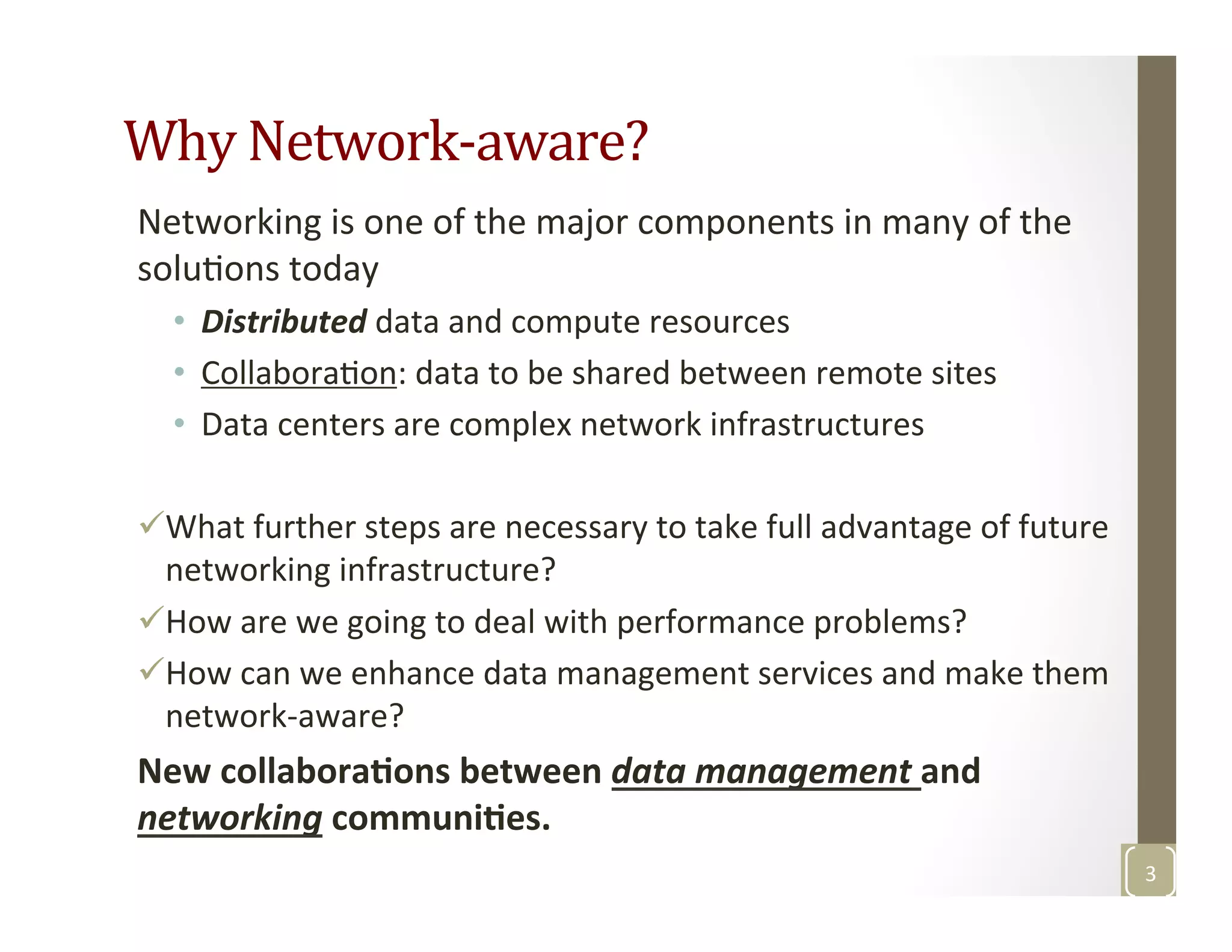 Why	
  Network-­‐aware?	
  
Networking	
  is	
  one	
  of	
  the	
  major	
  components	
  in	
  many	
  of	
  the	
  
soluMons	
  today	
  
•  Distributed	
  data	
  and	
  compute	
  resources	
  
•  CollaboraMon:	
  data	
  to	
  be	
  shared	
  between	
  remote	
  sites	
  
•  Data	
  centers	
  are	
  complex	
  network	
  infrastructures 	
  	
  
ü What	
  further	
  steps	
  are	
  necessary	
  to	
  take	
  full	
  advantage	
  of	
  future	
  
networking	
  infrastructure?	
  
ü How	
  are	
  we	
  going	
  to	
  deal	
  with	
  performance	
  problems?	
  	
  
ü How	
  can	
  we	
  enhance	
  data	
  management	
  services	
  and	
  make	
  them	
  
network-­‐aware?	
  	
  
New	
  collabora>ons	
  between	
  data	
  management	
  and	
  
networking	
  communi>es.	
  
3	
  
 