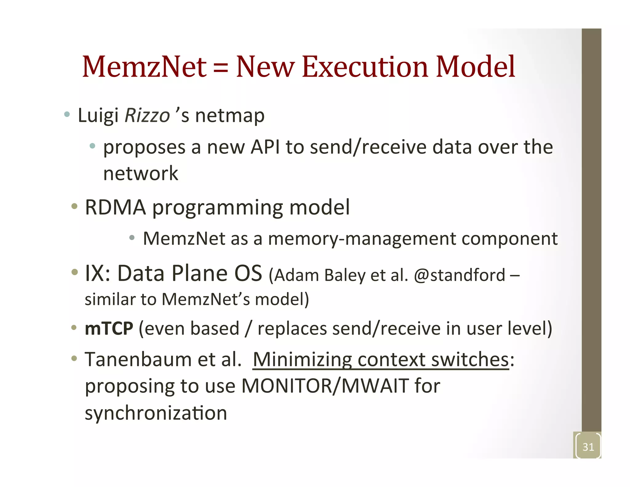 MemzNet	
  =	
  New	
  Execution	
  Model	
  
•  Luigi	
  Rizzo	
  ’s	
  netmap	
  	
  
•  proposes	
  a	
  new	
  API	
  to	
  send/receive	
  data	
  over	
  the	
  
network	
  
• RDMA	
  programming	
  model	
  
•  MemzNet	
  as	
  a	
  memory-­‐management	
  component	
  
• IX:	
  Data	
  Plane	
  OS	
  (Adam	
  Baley	
  et	
  al.	
  @standford	
  –	
  
similar	
  to	
  MemzNet’s	
  model)	
  
•  mTCP	
  (even	
  based	
  /	
  replaces	
  send/receive	
  in	
  user	
  level)	
  
•  Tanenbaum	
  et	
  al.	
  	
  Minimizing	
  context	
  switches:	
  
proposing	
  to	
  use	
  MONITOR/MWAIT	
  for	
  
synchronizaMon	
  
31	
  
 