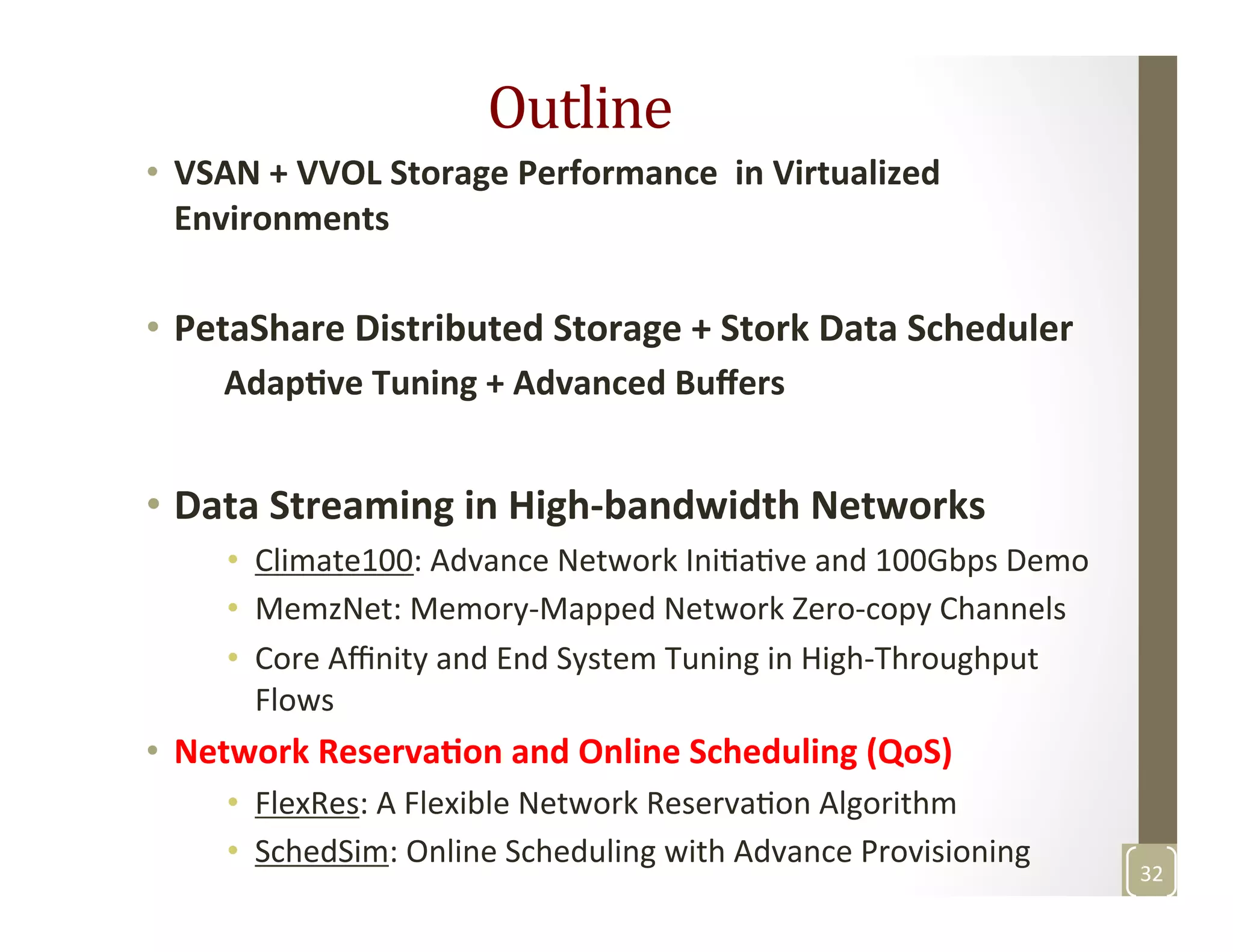 Outline	
  	
  
•  VSAN	
  +	
  VVOL	
  Storage	
  Performance	
  	
  in	
  Virtualized	
  
Environments	
  
•  PetaShare	
  Distributed	
  Storage	
  +	
  Stork	
  Data	
  Scheduler	
  
	
  	
  	
  	
  	
  Adap>ve	
  Tuning	
  +	
  Advanced	
  Buﬀers	
  
•  Data	
  Streaming	
  in	
  High-­‐bandwidth	
  Networks	
  
•  Climate100:	
  Advance	
  Network	
  IniMaMve	
  and	
  100Gbps	
  Demo	
  
•  MemzNet:	
  Memory-­‐Mapped	
  Network	
  Zero-­‐copy	
  Channels	
  	
  
•  Core	
  Aﬃnity	
  and	
  End	
  System	
  Tuning	
  in	
  High-­‐Throughput	
  
Flows	
  
•  Network	
  Reserva>on	
  and	
  Online	
  Scheduling	
  (QoS)	
  
•  FlexRes:	
  A	
  Flexible	
  Network	
  ReservaMon	
  Algorithm	
  
•  SchedSim:	
  Online	
  Scheduling	
  with	
  Advance	
  Provisioning	
  	
  
	
  
32	
  
 