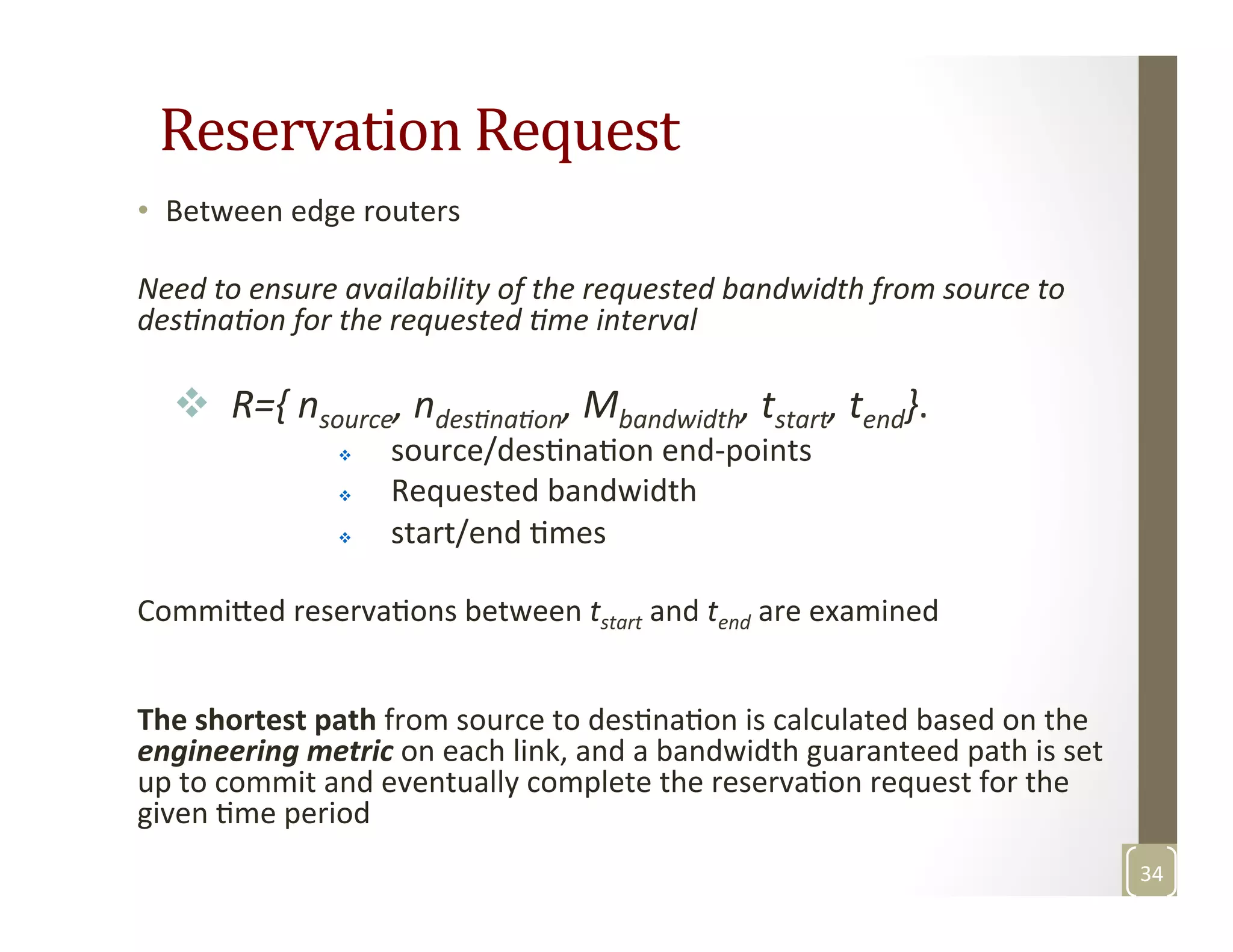 Reservation	
  Request	
  
•  Between	
  edge	
  routers	
  
	
  
Need	
  to	
  ensure	
  availability	
  of	
  the	
  requested	
  bandwidth	
  from	
  source	
  to	
  
desGnaGon	
  for	
  the	
  requested	
  Gme	
  interval	
  
	
  
v  	
  R={	
  nsource,	
  ndesGnaGon,	
  Mbandwidth,	
  tstart,	
  tend}.	
  
v  source/desMnaMon	
  end-­‐points	
  
v  Requested	
  bandwidth	
  
v  start/end	
  Mmes	
  
	
  
Commi3ed	
  reservaMons	
  between	
  tstart	
  and	
  tend	
  are	
  examined	
  
	
  
	
  
The	
  shortest	
  path	
  from	
  source	
  to	
  desMnaMon	
  is	
  calculated	
  based	
  on	
  the	
  
engineering	
  metric	
  on	
  each	
  link,	
  and	
  a	
  bandwidth	
  guaranteed	
  path	
  is	
  set	
  
up	
  to	
  commit	
  and	
  eventually	
  complete	
  the	
  reservaMon	
  request	
  for	
  the	
  
given	
  Mme	
  period	
  
34	
  
 