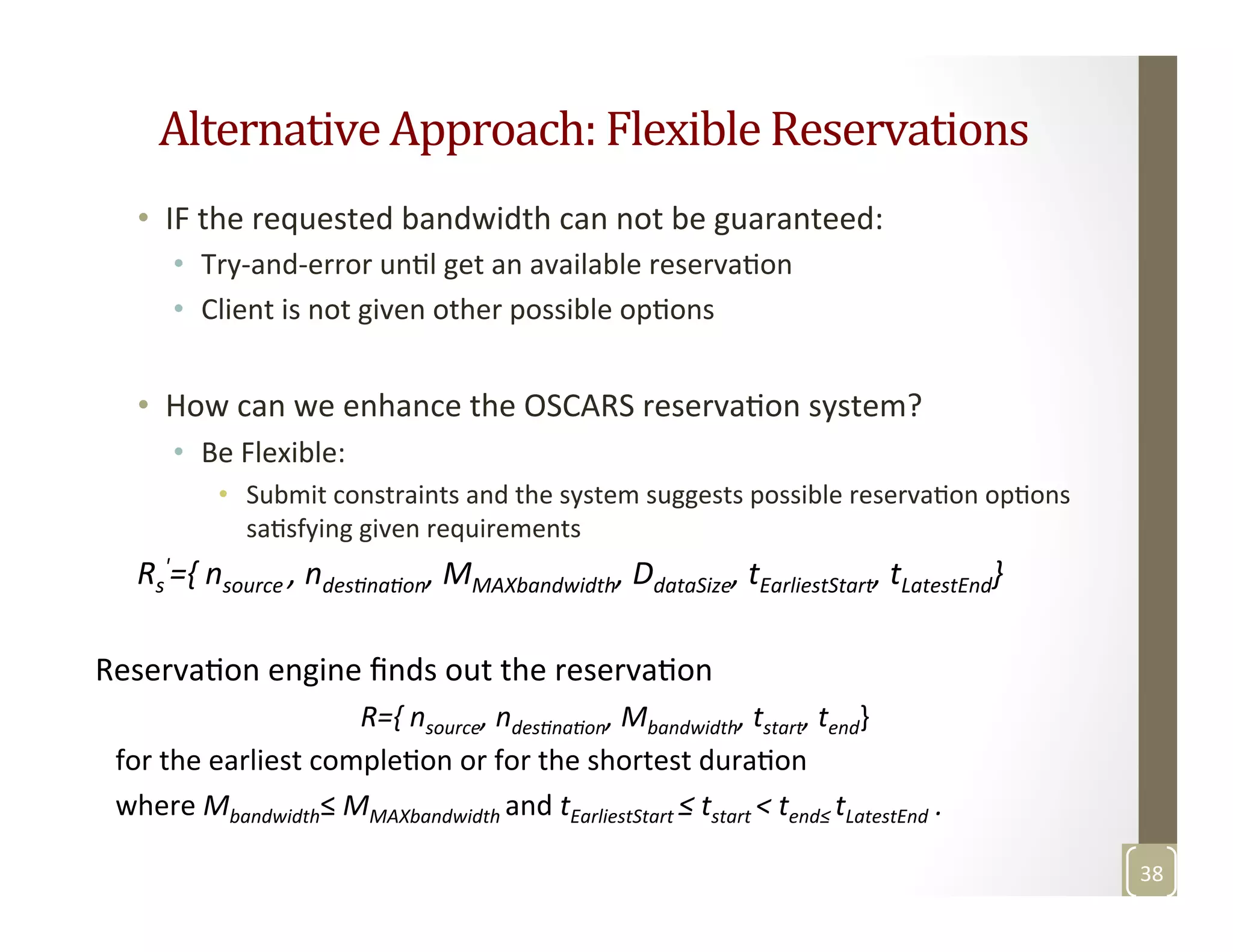Alternative	
  Approach:	
  Flexible	
  Reservations	
  
•  IF	
  the	
  requested	
  bandwidth	
  can	
  not	
  be	
  guaranteed:	
  
•  Try-­‐and-­‐error	
  unMl	
  get	
  an	
  available	
  reservaMon	
  
•  Client	
  is	
  not	
  given	
  other	
  possible	
  opMons	
  
•  How	
  can	
  we	
  enhance	
  the	
  OSCARS	
  reservaMon	
  system?	
  
•  Be	
  Flexible:	
  
•  Submit	
  constraints	
  and	
  the	
  system	
  suggests	
  possible	
  reservaMon	
  opMons	
  
saMsfying	
  given	
  requirements	
  
38	
  
	
  Rs
'={	
  nsource	
  ,	
  ndesGnaGon,	
  MMAXbandwidth,	
  DdataSize,	
  tEarliestStart,	
  tLatestEnd}	
  
	
  
ReservaMon	
  engine	
  ﬁnds	
  out	
  the	
  reservaMon	
  	
  
	
   	
   	
   	
  R={	
  nsource,	
  ndesGnaGon,	
  Mbandwidth,	
  tstart,	
  tend}	
  	
  
for	
  the	
  earliest	
  compleMon	
  or	
  for	
  the	
  shortest	
  duraMon	
  	
  
where	
  Mbandwidth≤	
  MMAXbandwidth	
  and	
  tEarliestStart	
  ≤	
  tstart	
  <	
  tend≤	
  tLatestEnd	
  .	
  
 