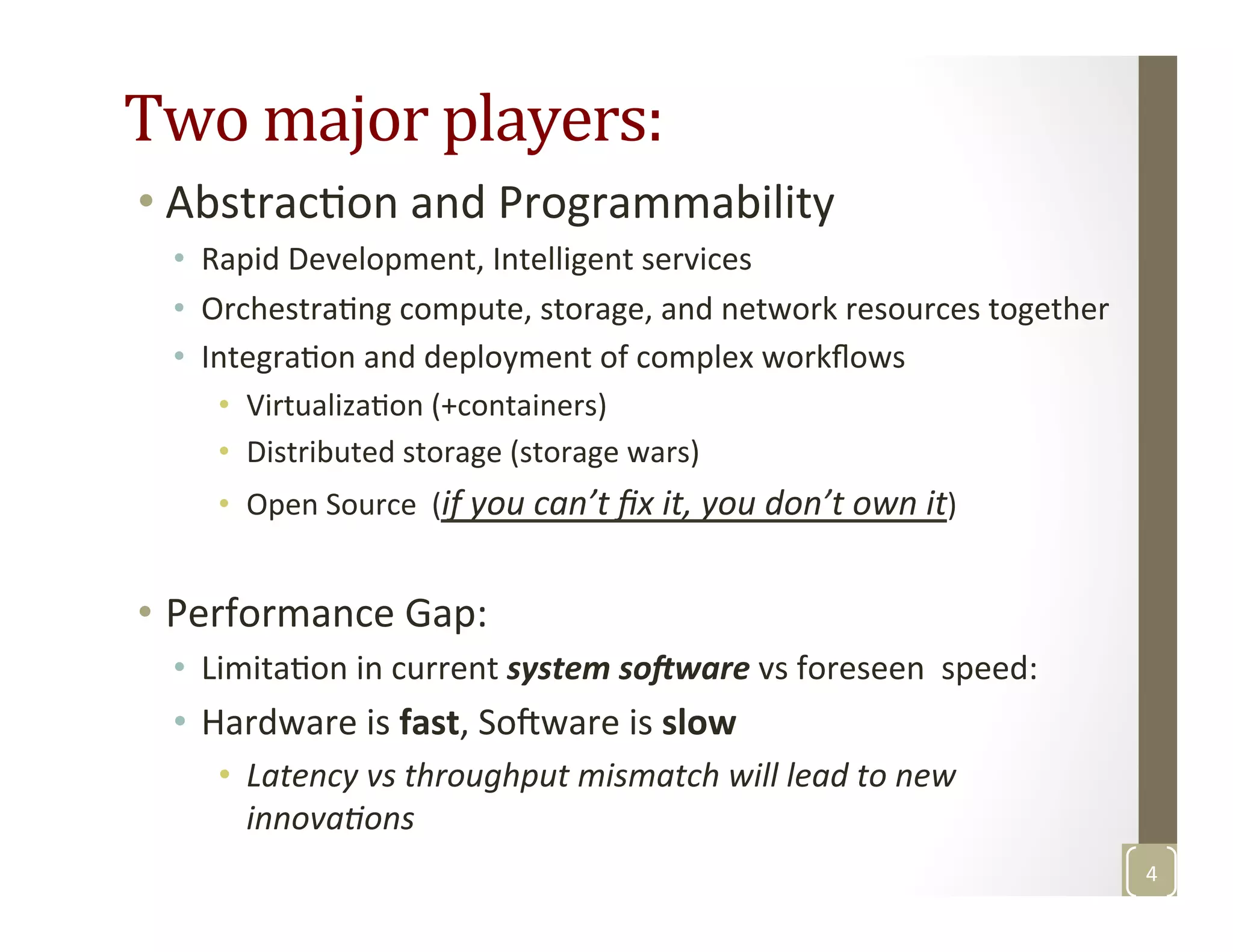 Two	
  major	
  players:	
  
• AbstracMon	
  and	
  Programmability	
  
•  Rapid	
  Development,	
  Intelligent	
  services	
  
•  OrchestraMng	
  compute,	
  storage,	
  and	
  network	
  resources	
  together	
  
•  IntegraMon	
  and	
  deployment	
  of	
  complex	
  workﬂows	
  
•  VirtualizaMon	
  (+containers)	
  	
  
•  Distributed	
  storage	
  (storage	
  wars)	
  
•  Open	
  Source	
  	
  (if	
  you	
  can’t	
  ﬁx	
  it,	
  you	
  don’t	
  own	
  it)	
  
•  Performance	
  Gap:	
  
•  LimitaMon	
  in	
  current	
  system	
  so3ware	
  vs	
  foreseen	
  	
  speed:	
  
•  Hardware	
  is	
  fast,	
  Sofware	
  is	
  slow	
  	
  
•  Latency	
  vs	
  throughput	
  mismatch	
  will	
  lead	
  to	
  new	
  
innovaGons	
  
4	
  
 
