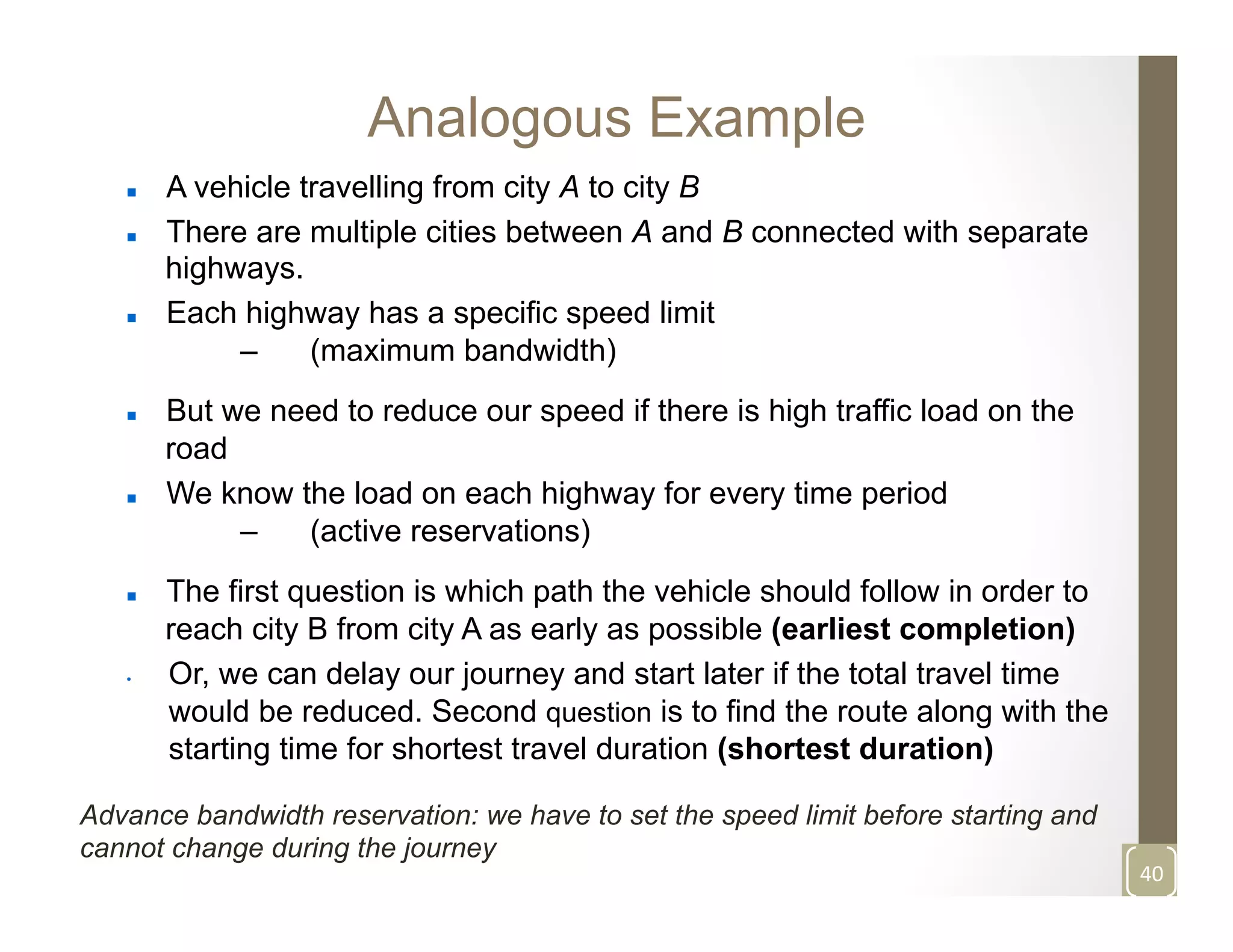 Analogous Example
n  A vehicle travelling from city A to city B
n  There are multiple cities between A and B connected with separate
highways.
n  Each highway has a specific speed limit
–  (maximum bandwidth)
n  But we need to reduce our speed if there is high traffic load on the
road
n  We know the load on each highway for every time period
–  (active reservations)
n  The first question is which path the vehicle should follow in order to
reach city B from city A as early as possible (earliest completion)
•  Or, we can delay our journey and start later if the total travel time
would be reduced. Second question is to find the route along with the
starting time for shortest travel duration (shortest duration)
40	
  
Advance bandwidth reservation: we have to set the speed limit before starting and
cannot change during the journey
	
  
 