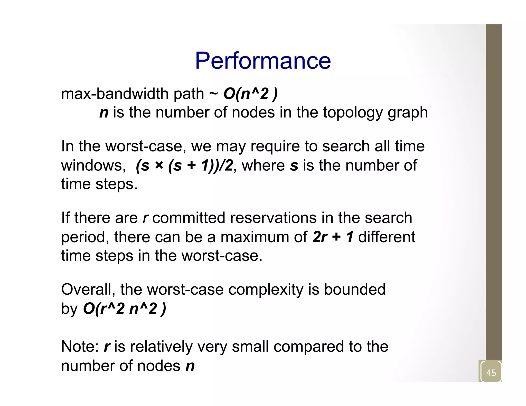 Performance
max-bandwidth path ~ O(n^2 )
n is the number of nodes in the topology graph
In the worst-case, we may require to search all time
windows, (s × (s + 1))/2, where s is the number of
time steps.
If there are r committed reservations in the search
period, there can be a maximum of 2r + 1 different
time steps in the worst-case.
Overall, the worst-case complexity is bounded
by O(r^2 n^2 )
Note: r is relatively very small compared to the
number of nodes n 45	
  
 