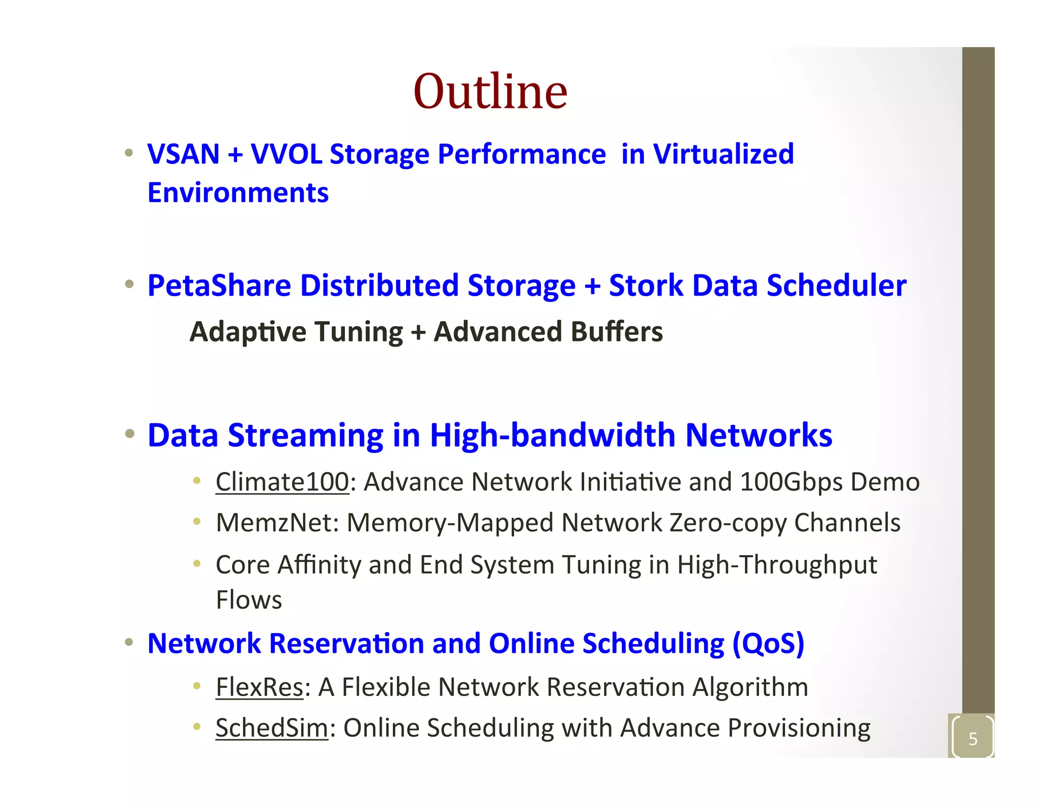 Outline	
  	
  
•  VSAN	
  +	
  VVOL	
  Storage	
  Performance	
  	
  in	
  Virtualized	
  
Environments	
  
•  PetaShare	
  Distributed	
  Storage	
  +	
  Stork	
  Data	
  Scheduler	
  
	
  	
  	
  	
  	
  Adap>ve	
  Tuning	
  +	
  Advanced	
  Buﬀers	
  
•  Data	
  Streaming	
  in	
  High-­‐bandwidth	
  Networks	
  
•  Climate100:	
  Advance	
  Network	
  IniMaMve	
  and	
  100Gbps	
  Demo	
  
•  MemzNet:	
  Memory-­‐Mapped	
  Network	
  Zero-­‐copy	
  Channels	
  	
  
•  Core	
  Aﬃnity	
  and	
  End	
  System	
  Tuning	
  in	
  High-­‐Throughput	
  
Flows	
  
•  Network	
  Reserva>on	
  and	
  Online	
  Scheduling	
  (QoS)	
  
•  FlexRes:	
  A	
  Flexible	
  Network	
  ReservaMon	
  Algorithm	
  
•  SchedSim:	
  Online	
  Scheduling	
  with	
  Advance	
  Provisioning	
  	
  
	
  
5	
  
 