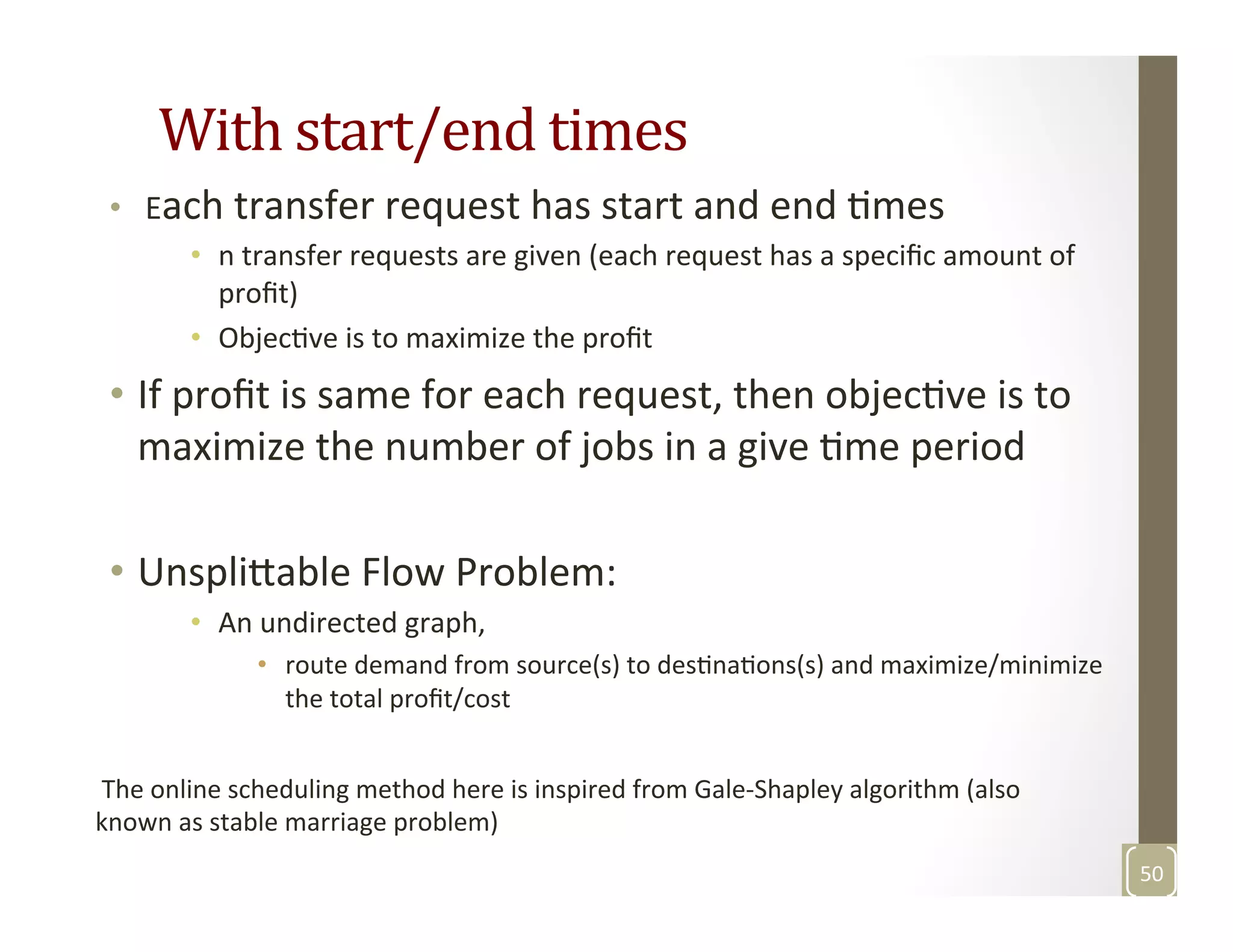 With	
  start/end	
  times	
  
•  	
  Each	
  transfer	
  request	
  has	
  start	
  and	
  end	
  Mmes	
  
•  n	
  transfer	
  requests	
  are	
  given	
  (each	
  request	
  has	
  a	
  speciﬁc	
  amount	
  of	
  
proﬁt)	
  
•  ObjecMve	
  is	
  to	
  maximize	
  the	
  proﬁt	
  
•  If	
  proﬁt	
  is	
  same	
  for	
  each	
  request,	
  then	
  objecMve	
  is	
  to	
  
maximize	
  the	
  number	
  of	
  jobs	
  in	
  a	
  give	
  Mme	
  period	
  
	
  
•  Unspli3able	
  Flow	
  Problem:	
  
•  An	
  undirected	
  graph,	
  	
  
•  route	
  demand	
  from	
  source(s)	
  to	
  desMnaMons(s)	
  and	
  maximize/minimize	
  
the	
  total	
  proﬁt/cost	
  
	
  
50	
  
	
  The	
  online	
  scheduling	
  method	
  here	
  is	
  inspired	
  from	
  Gale-­‐Shapley	
  algorithm	
  (also	
  
known	
  as	
  stable	
  marriage	
  problem)	
  
 