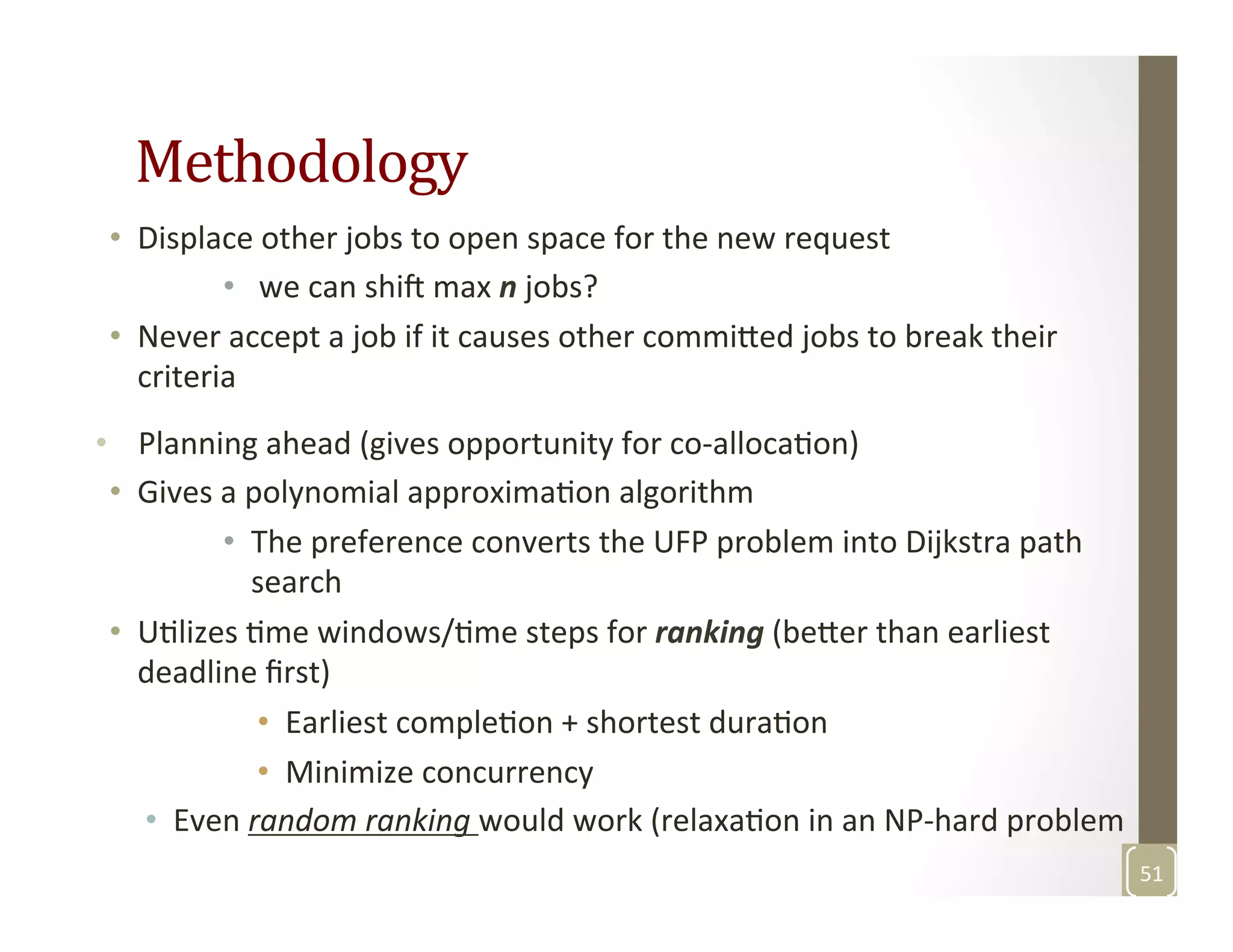 Methodology	
  
•  Displace	
  other	
  jobs	
  to	
  open	
  space	
  for	
  the	
  new	
  request	
  
•  	
  we	
  can	
  shif	
  max	
  n	
  jobs?	
  
•  Never	
  accept	
  a	
  job	
  if	
  it	
  causes	
  other	
  commi3ed	
  jobs	
  to	
  break	
  their	
  
criteria	
  
•  Planning	
  ahead	
  (gives	
  opportunity	
  for	
  co-­‐allocaMon)	
  
•  Gives	
  a	
  polynomial	
  approximaMon	
  algorithm	
  
•  The	
  preference	
  converts	
  the	
  UFP	
  problem	
  into	
  Dijkstra	
  path	
  
search	
  
•  UMlizes	
  Mme	
  windows/Mme	
  steps	
  for	
  ranking	
  (be3er	
  than	
  earliest	
  
deadline	
  ﬁrst)	
  
•  Earliest	
  compleMon	
  +	
  shortest	
  duraMon	
  
•  Minimize	
  concurrency	
  	
  
•  Even	
  random	
  ranking	
  would	
  work	
  (relaxaMon	
  in	
  an	
  NP-­‐hard	
  problem	
  
51	
  
 