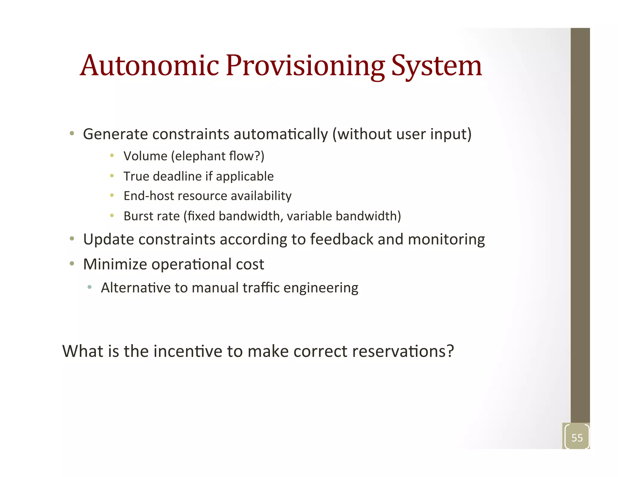 Autonomic	
  Provisioning	
  System	
  
•  Generate	
  constraints	
  automaMcally	
  (without	
  user	
  input)	
  
•  Volume	
  (elephant	
  ﬂow?)	
  
•  True	
  deadline	
  if	
  applicable	
  
•  End-­‐host	
  resource	
  availability	
  
•  Burst	
  rate	
  (ﬁxed	
  bandwidth,	
  variable	
  bandwidth)	
  
•  Update	
  constraints	
  according	
  to	
  feedback	
  and	
  monitoring	
  
•  Minimize	
  operaMonal	
  cost	
  
•  AlternaMve	
  to	
  manual	
  traﬃc	
  engineering	
  
	
  
What	
  is	
  the	
  incenMve	
  to	
  make	
  correct	
  reservaMons?	
  
	
  
	
  
55	
  
 