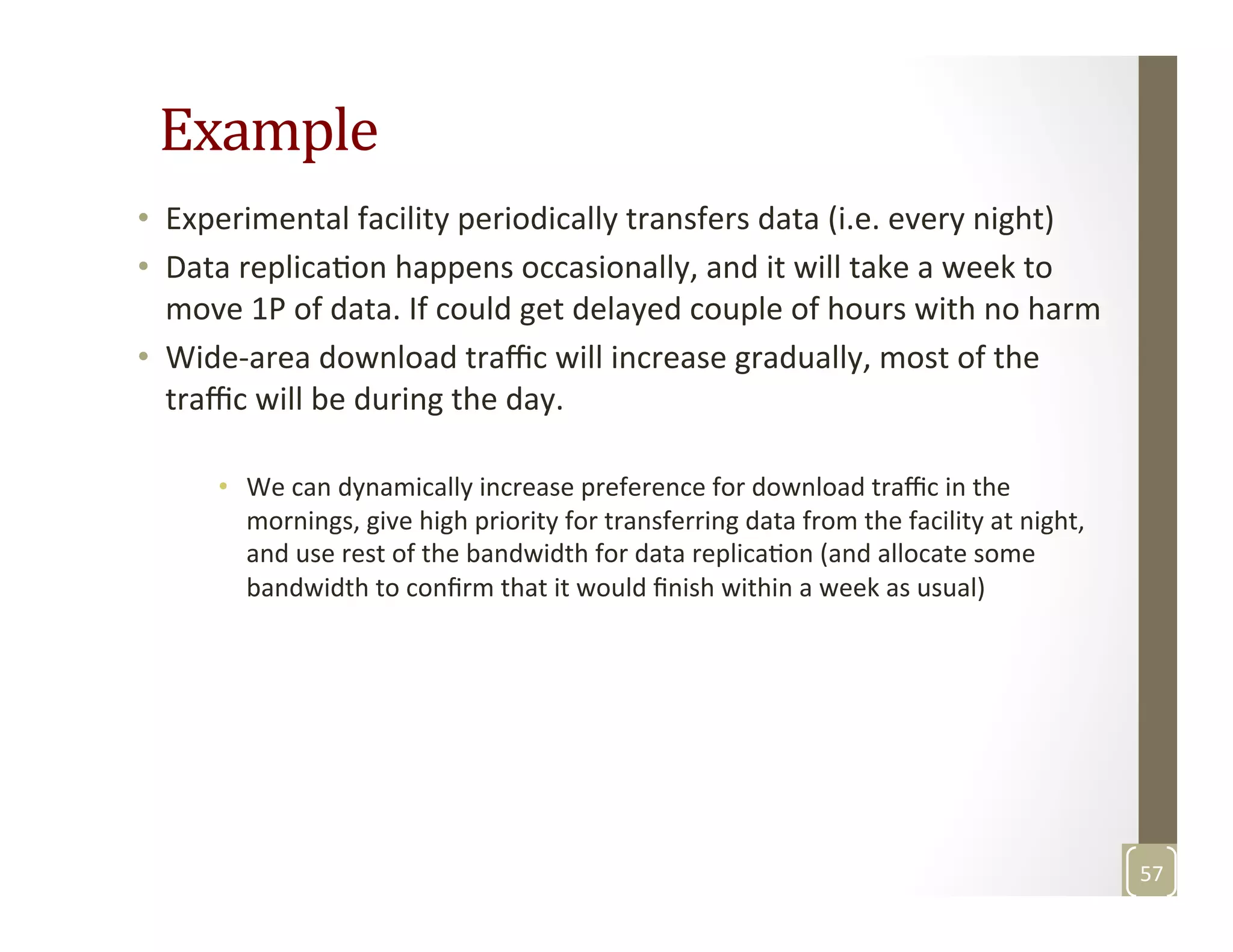 Example	
  
•  Experimental	
  facility	
  periodically	
  transfers	
  data	
  (i.e.	
  every	
  night)	
  
•  Data	
  replicaMon	
  happens	
  occasionally,	
  and	
  it	
  will	
  take	
  a	
  week	
  to	
  
move	
  1P	
  of	
  data.	
  If	
  could	
  get	
  delayed	
  couple	
  of	
  hours	
  with	
  no	
  harm	
  
•  Wide-­‐area	
  download	
  traﬃc	
  will	
  increase	
  gradually,	
  most	
  of	
  the	
  
traﬃc	
  will	
  be	
  during	
  the	
  day.	
  	
  
•  We	
  can	
  dynamically	
  increase	
  preference	
  for	
  download	
  traﬃc	
  in	
  the	
  
mornings,	
  give	
  high	
  priority	
  for	
  transferring	
  data	
  from	
  the	
  facility	
  at	
  night,	
  
and	
  use	
  rest	
  of	
  the	
  bandwidth	
  for	
  data	
  replicaMon	
  (and	
  allocate	
  some	
  
bandwidth	
  to	
  conﬁrm	
  that	
  it	
  would	
  ﬁnish	
  within	
  a	
  week	
  as	
  usual)	
  
57	
  
 