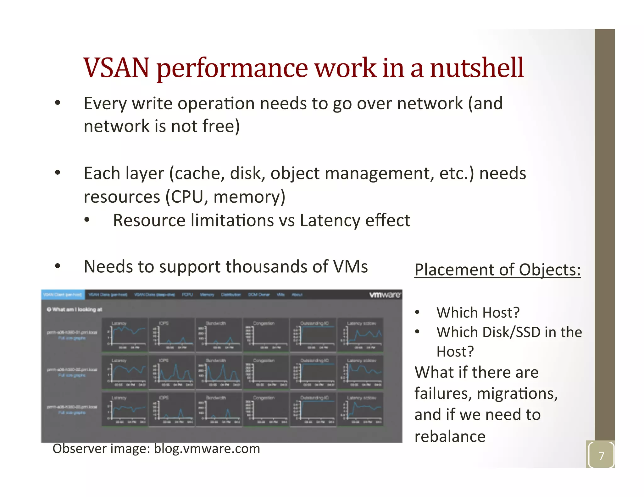 VSAN	
  performance	
  work	
  in	
  a	
  nutshell	
  
7	
  
Observer	
  image:	
  blog.vmware.com	
  
•  Every	
  write	
  operaMon	
  needs	
  to	
  go	
  over	
  network	
  (and	
  
network	
  is	
  not	
  free)	
  
•  Each	
  layer	
  (cache,	
  disk,	
  object	
  management,	
  etc.)	
  needs	
  
resources	
  (CPU,	
  memory)	
  
•  Resource	
  limitaMons	
  vs	
  Latency	
  eﬀect	
  
•  Needs	
  to	
  support	
  thousands	
  of	
  VMs	
   Placement	
  of	
  Objects:	
  
•  Which	
  Host?	
  
•  Which	
  Disk/SSD	
  in	
  the	
  
Host?	
  
What	
  if	
  there	
  are	
  
failures,	
  migraMons,	
  	
  
and	
  if	
  we	
  need	
  to	
  
rebalance	
  
 