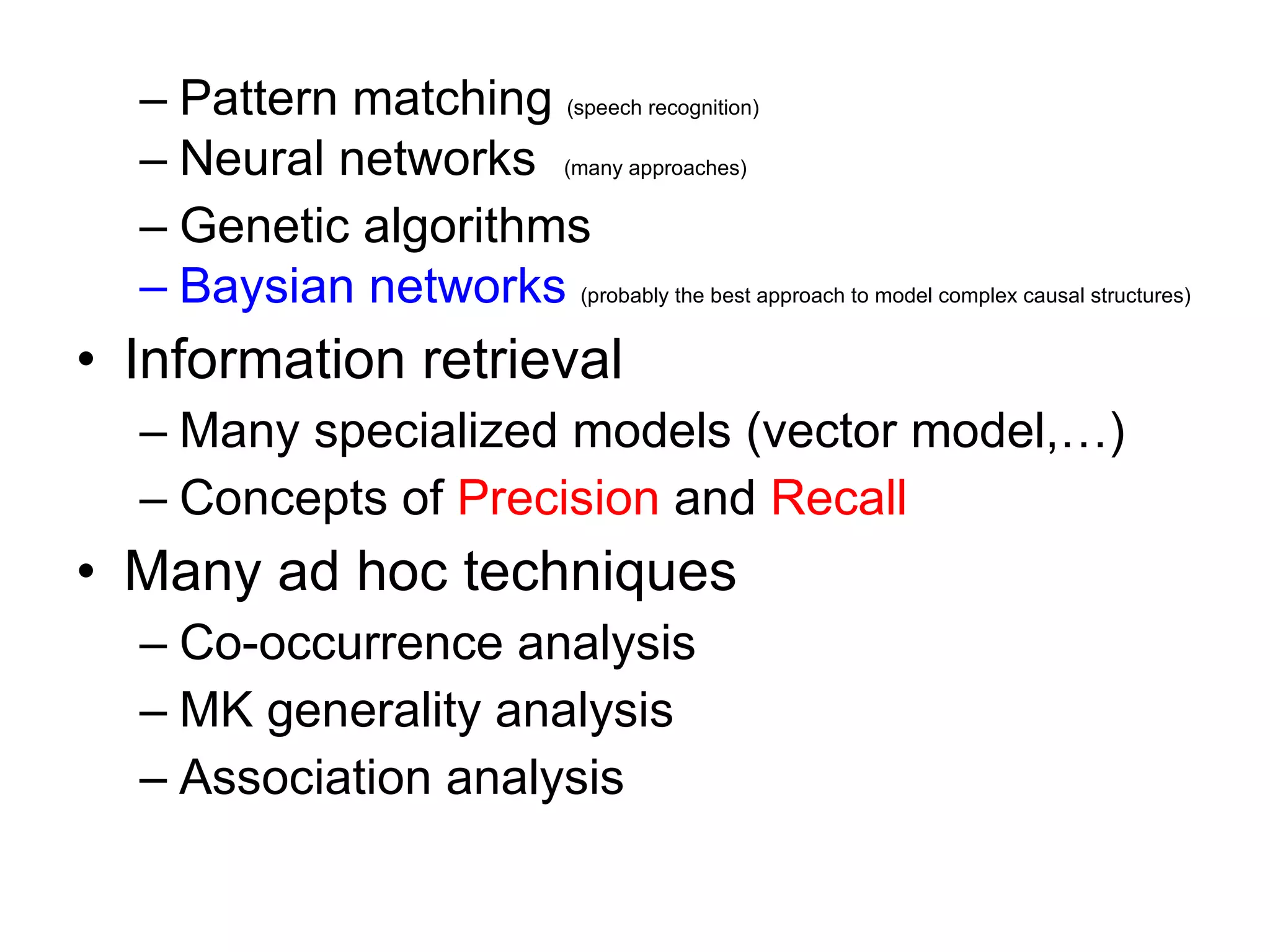 Pattern matching  (speech recognition) Neural networks  (many approaches) Genetic algorithms Baysian networks   (probably the best approach to model complex causal structures) Information retrieval Many specialized models (vector model,…) Concepts of  Precision  and  Recall Many ad hoc techniques Co-occurrence analysis MK generality analysis Association analysis 