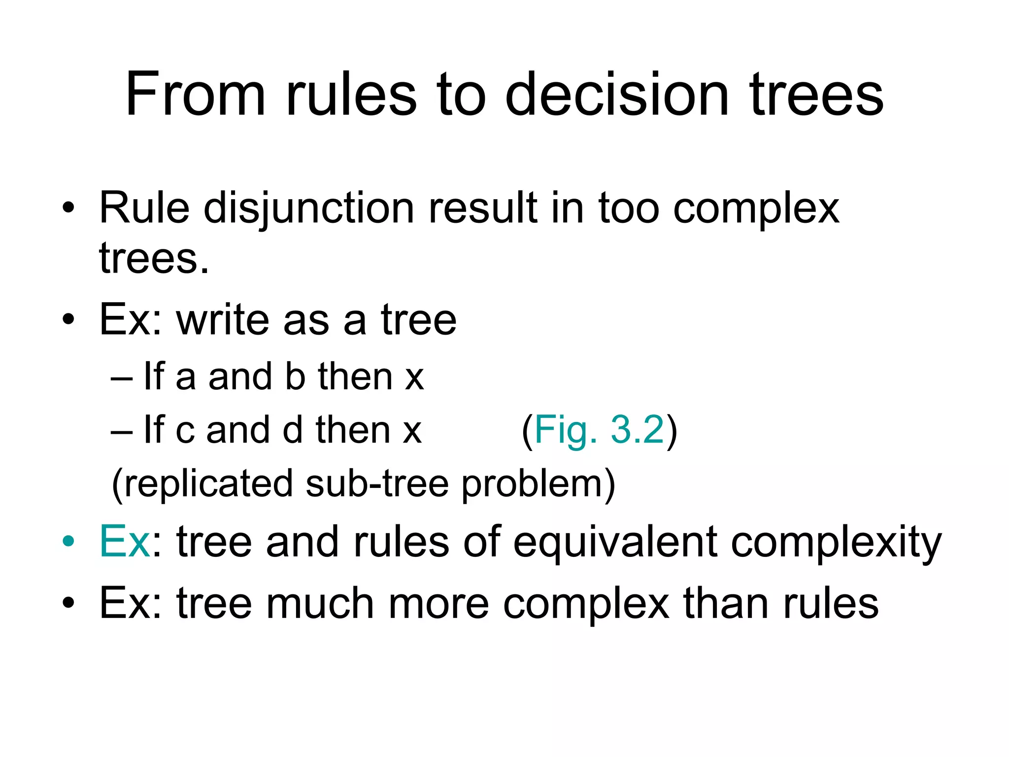 From rules to decision trees Rule disjunction result in too complex trees. Ex: write as a tree If a and b then x If c and d then x  ( Fig. 3.2 ) (replicated sub-tree problem) Ex : tree and rules of equivalent complexity Ex: tree much more complex than rules 