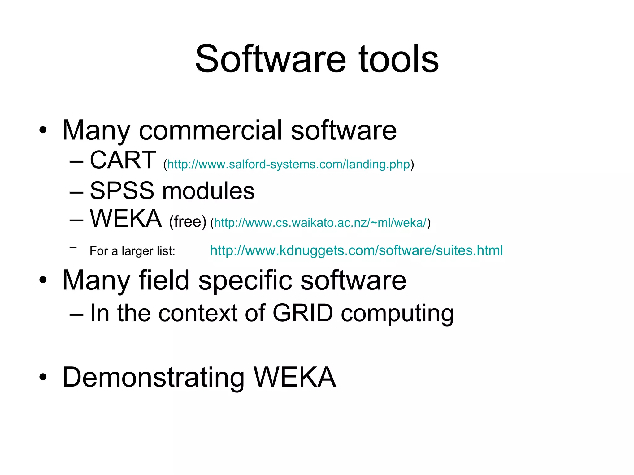Software tools Many commercial software CART  ( http://www.salford-systems.com/landing.php ) SPSS modules WEKA  (free)  ( http://www.cs.waikato.ac.nz/~ml/weka/ ) For a larger list:   http:// www.kdnuggets.com/software/suites.html Many field specific software In the context of GRID computing  Demonstrating WEKA 