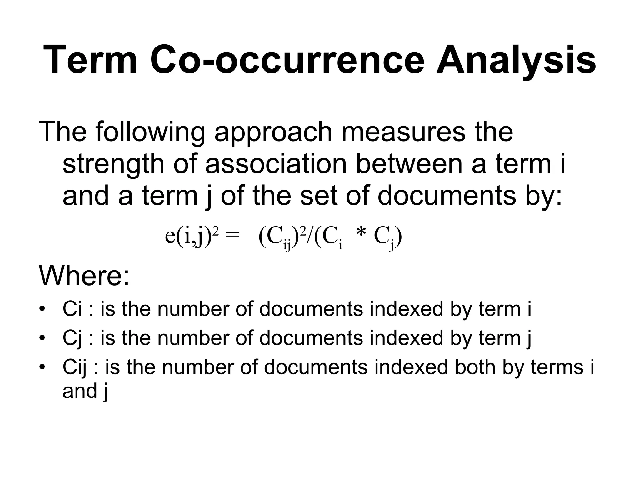 Term Co-occurrence Analysis The following approach measures the strength of association between a term i and a term j of the set of documents by: e(i,j) 2  =  (C ij ) 2 /(C i   * C j ) Where: Ci : is the number of documents indexed by term i Cj : is the number of documents indexed by term j Cij : is the number of documents indexed both by terms i and j 