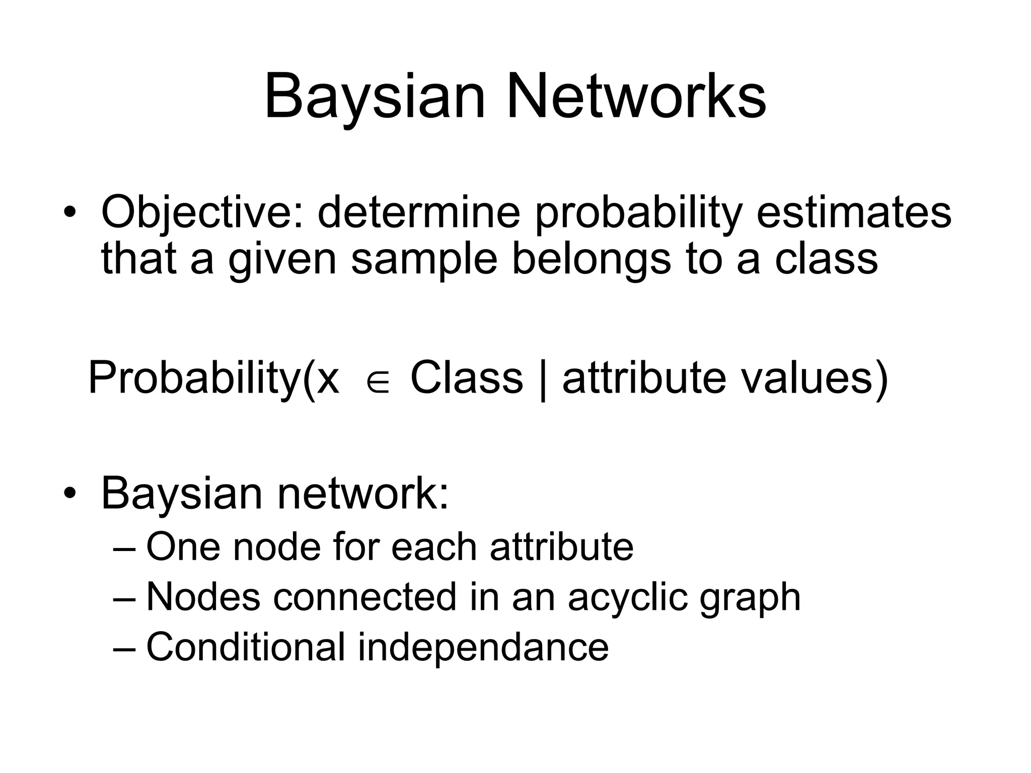 Baysian Networks Objective: determine probability estimates that a given sample belongs to a class Probability(x   Class | attribute values) Baysian network:  One node for each attribute Nodes connected in an acyclic graph Conditional independance 