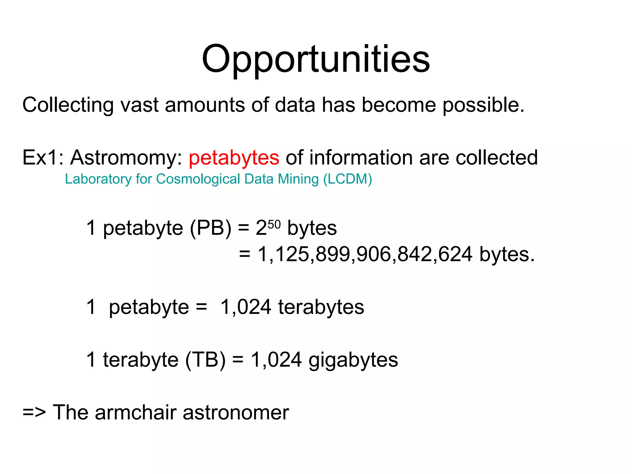 Opportunities Collecting vast amounts of data has become possible.  Ex1: Astromomy:  petabytes  of information are collected  Laboratory for Cosmological Data Mining (LCDM)  1 petabyte (PB) = 2 50  bytes    = 1,125,899,906,842,624 bytes.  1  petabyte =  1,024 terabytes 1 terabyte (TB) = 1,024 gigabytes => The armchair astronomer 