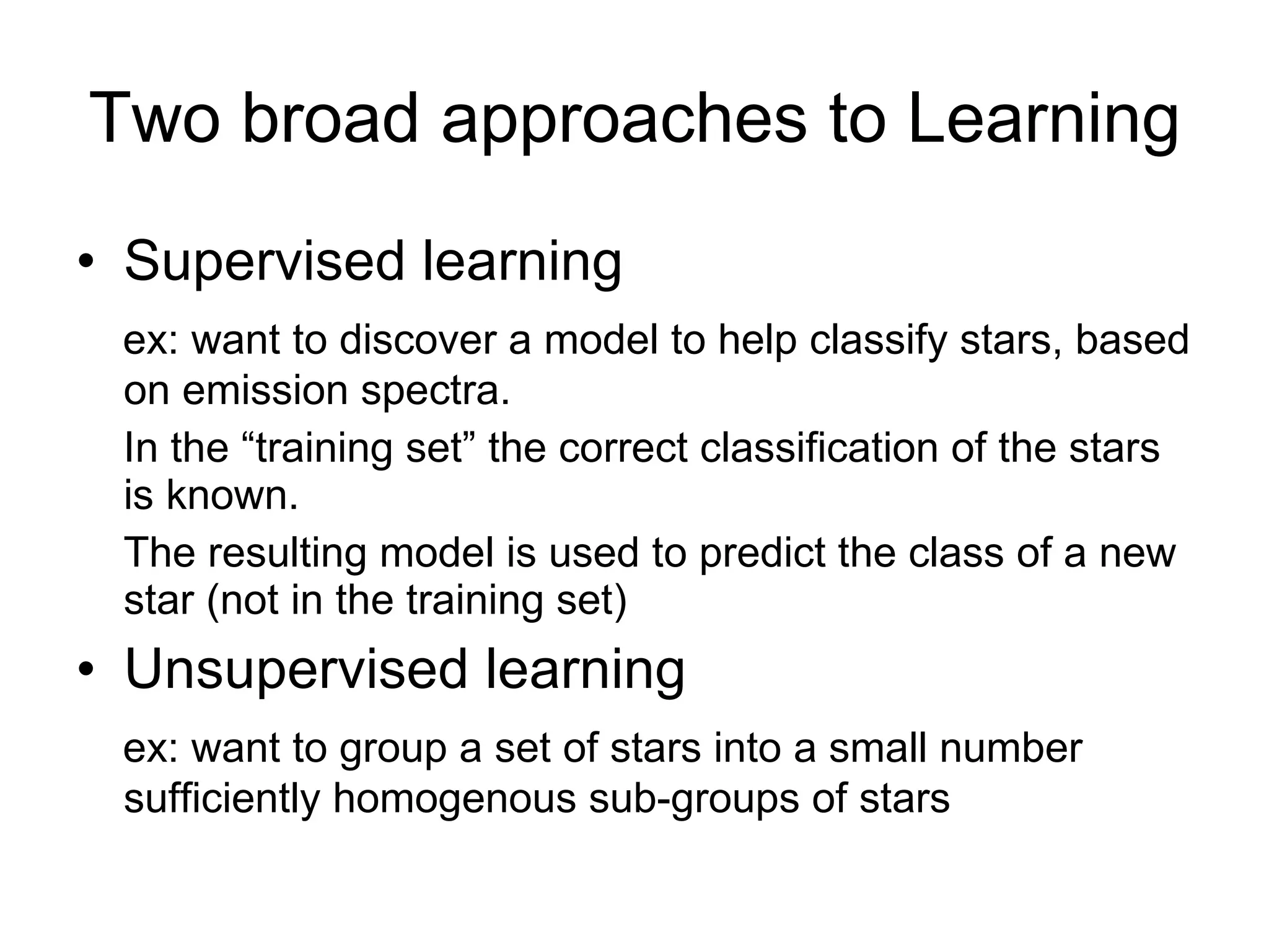 Two broad approaches to Learning Supervised learning ex: want to discover a model to help classify stars, based on emission spectra. In the “training set” the correct classification of the stars is known. The resulting model is used to predict the class of a new star (not in the training set) Unsupervised learning ex: want to group a set of stars into a small number sufficiently homogenous sub-groups of stars 