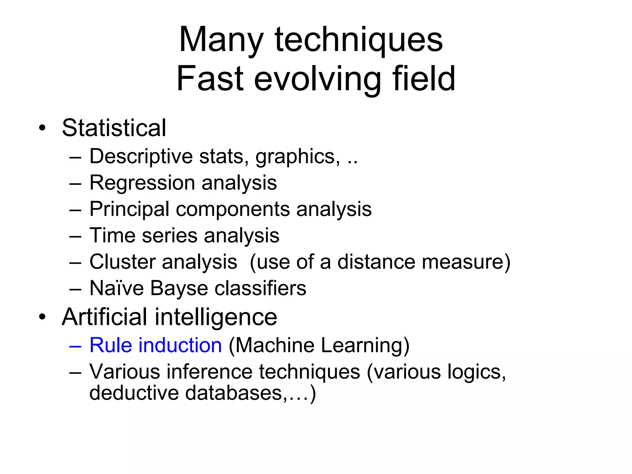 Many techniques  Fast evolving field Statistical Descriptive stats, graphics, .. Regression analysis Principal components analysis Time series analysis Cluster analysis  (use of a distance measure) Naïve Bayse classifiers Artificial intelligence Rule induction  (Machine Learning) Various inference techniques (various logics, deductive databases,…) 