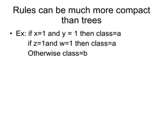 Rules can be much more compact than trees Ex: if x=1 and y = 1 then class=a if z=1and w=1 then class=a Otherwise class=b  