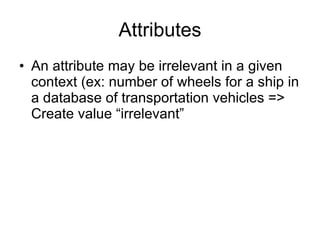 Attributes An attribute may be irrelevant in a given context (ex: number of wheels for a ship in a database of transportation vehicles => Create value “irrelevant” 