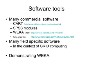 Software tools Many commercial software CART  ( http://www.salford-systems.com/landing.php ) SPSS modules WEKA  (free)  ( http://www.cs.waikato.ac.nz/~ml/weka/ ) For a larger list:   http:// www.kdnuggets.com/software/suites.html Many field specific software In the context of GRID computing  Demonstrating WEKA 