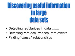Detecting regularities in data  (bird flue cases) Detecting rare occurrences, rare events Finding “causal” relationships Discovering useful information  in large  data sets  