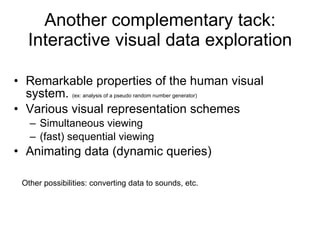 Another complementary tack: Interactive visual data exploration Remarkable properties of the human visual system.  (ex: analysis of a pseudo random number generator) Various visual representation schemes Simultaneous viewing (fast) sequential viewing Animating data (dynamic queries) Other possibilities: converting data to sounds, etc. 