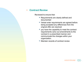 Jump to first page
 Contract Review
Reviewed to ensure that:
 Requirements are clearly defined and
documented
 Verbal order requirements are agreed before
being accepted any differences from the
original offer are resolved
 you have the capability to meet the contract
requirements carry out amendments to the
contract in a prescribed manner and
communicate the changes within your
organization.
 Maintain records of contract review
 
