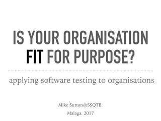 IS YOUR ORGANISATION
FIT FOR PURPOSE?
applying software testing to organisations
Mike Sutton@SSQTB.
Malaga. 2017
 