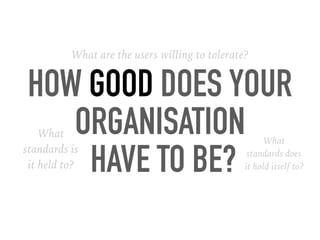 HOW GOOD DOES YOUR
ORGANISATION
HAVE TO BE?
What are the users willing to tolerate?
What
standards is
it held to?
What
standards does
it hold itself to?
 