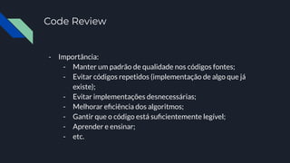 Code Review
- Importância:
- Manter um padrão de qualidade nos códigos fontes;
- Evitar códigos repetidos (implementação de algo que já
existe);
- Evitar implementações desnecessárias;
- Melhorar eﬁciência dos algoritmos;
- Gantir que o código está suﬁcientemente legível;
- Aprender e ensinar;
- etc.
 