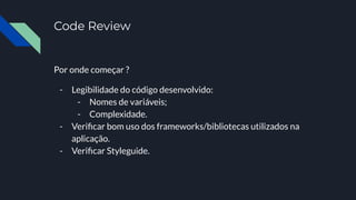 Code Review
Por onde começar ?
- Legibilidade do código desenvolvido:
- Nomes de variáveis;
- Complexidade.
- Veriﬁcar bom uso dos frameworks/bibliotecas utilizados na
aplicação.
- Veriﬁcar Styleguide.
 