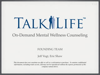V 1.0




On-Demand Mental Wellness Counseling


                                  FOUNDING TEAM

                                   Jeff Vogt, Eric Shaw

This document does not constitute an offer to sell or a solicitation to purchase. It contains confidential
information, including trade secrets, and may not be reproduced without the express permission of the
                                        company named above.
 